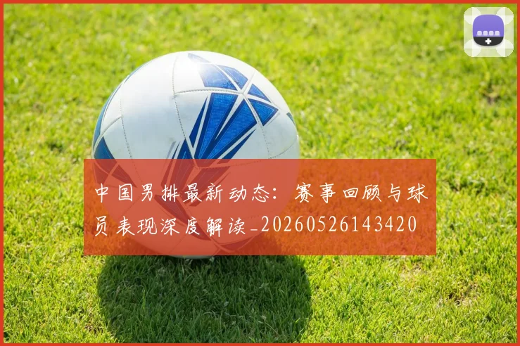 中国男排最新动态:赛事回顾与球员表现深度解读_20260526143420