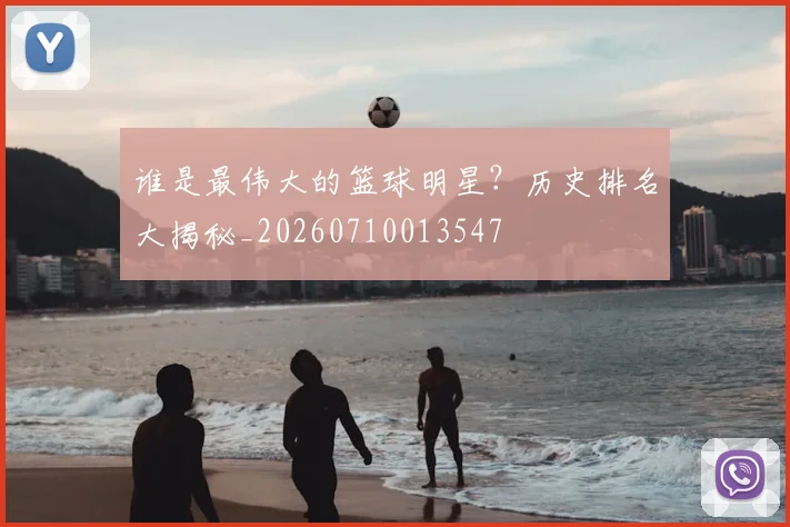 谁是最伟大的篮球明星？历史排名大揭秘_20260710013547