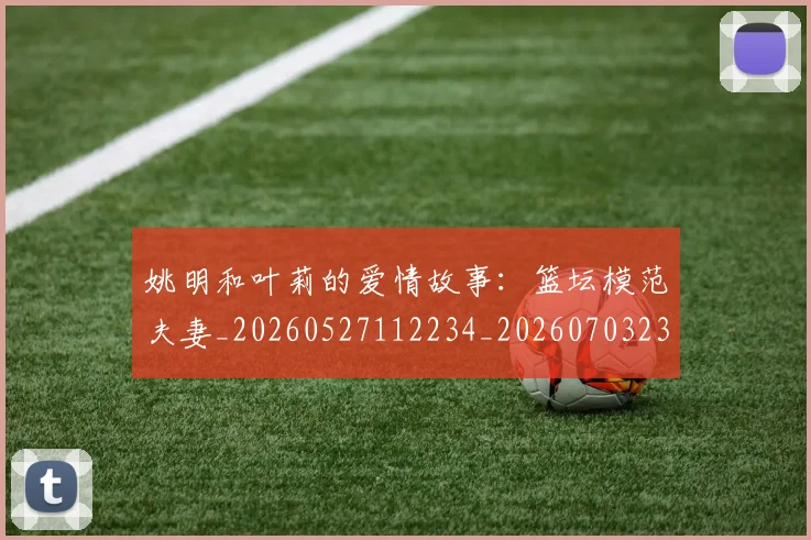 姚明和叶莉的爱情故事：篮坛模范夫妻_20260527112234_20260703232603