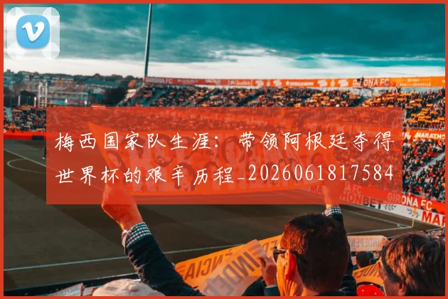 梅西国家队生涯：带领阿根廷夺得世界杯的艰辛历程_20260618175849_20260707023040
