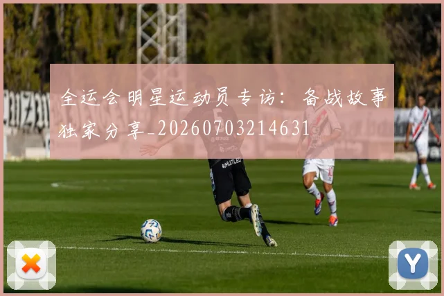 全运会明星运动员专访：备战故事独家分享_20260703214631