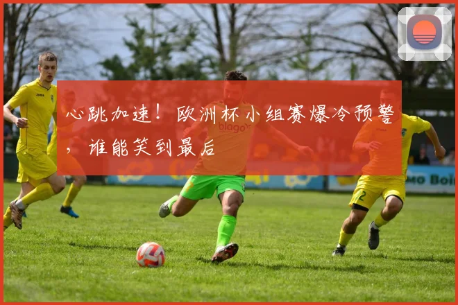 心跳加速！欧洲杯小组赛爆冷预警，谁能笑到最后