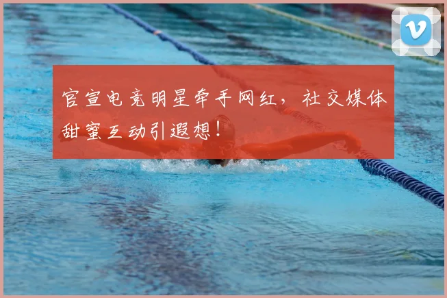 官宣电竞明星牵手网红,社交媒体甜蜜互动引遐想!
