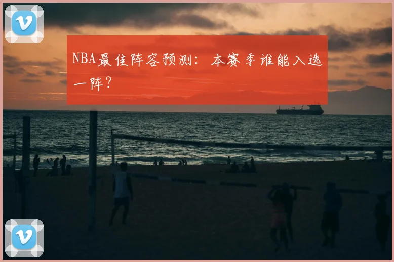 NBA最佳阵容预测:本赛季谁能入选一阵?