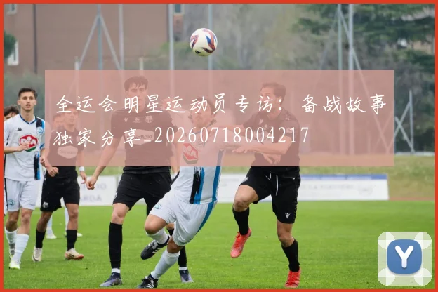 全运会明星运动员专访:备战故事独家分享_20260718004217