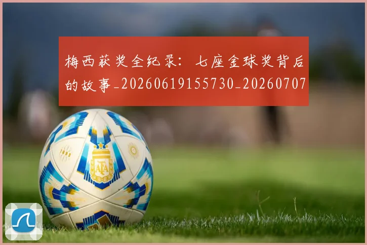 梅西获奖全纪录：七座金球奖背后的故事_20260619155730_20260707145245