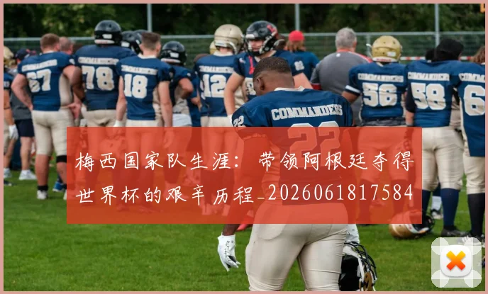 梅西国家队生涯：带领阿根廷夺得世界杯的艰辛历程_20260618175849_20260707023040