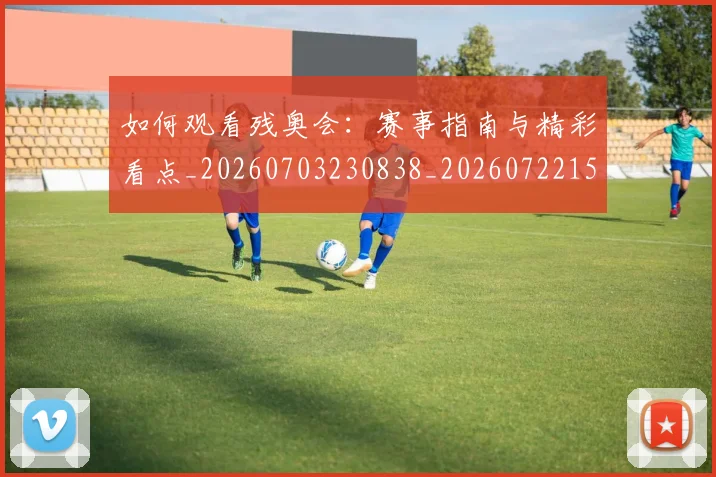 如何观看残奥会：赛事指南与精彩看点_20260703230838_20260722150448