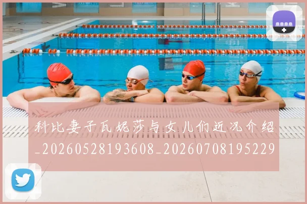 科比妻子瓦妮莎与女儿们近况介绍_20260528193608_20260708195229_20260802165259