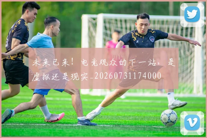 未来已来！电竞观众的下一站，是虚拟还是现实_20260731174000