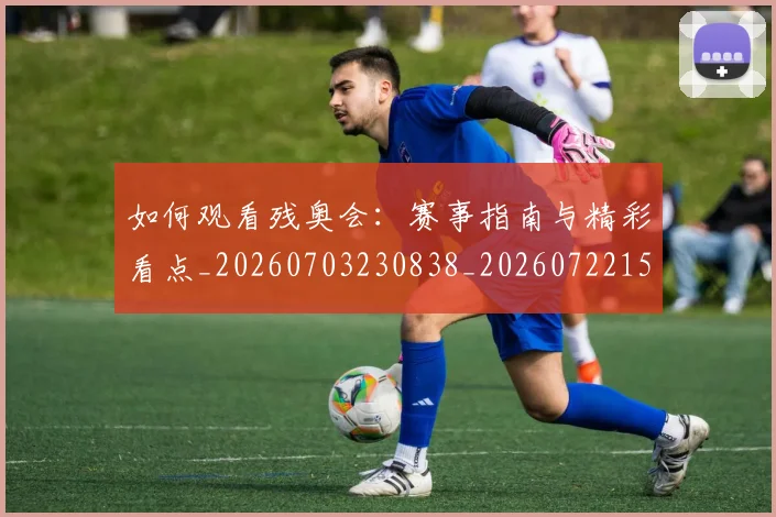 如何观看残奥会：赛事指南与精彩看点_20260703230838_20260722150448