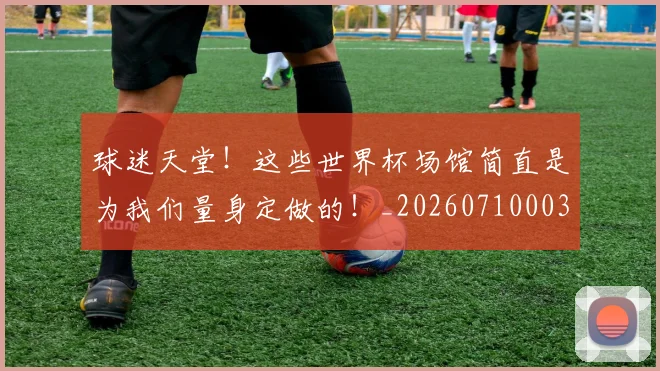 球迷天堂！这些世界杯场馆简直是为我们量身定做的！_20260710003007_20260802160921
