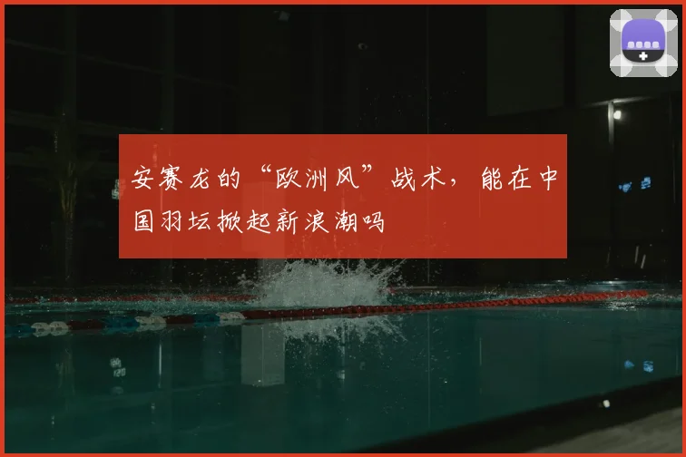 安赛龙的“欧洲风”战术，能在中国羽坛掀起新浪潮吗