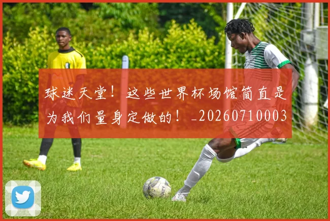 球迷天堂！这些世界杯场馆简直是为我们量身定做的！_20260710003007